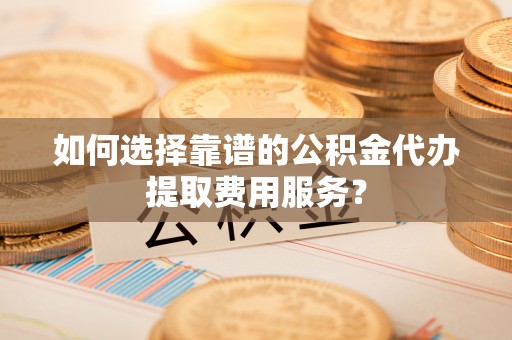 曲麻莱如何选择靠谱的公积金代办提取费用服务？