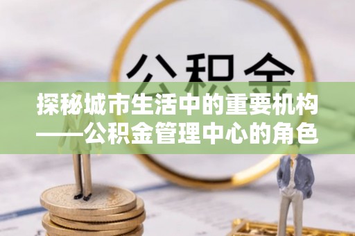 曲麻莱探秘城市生活中的重要机构——公积金管理中心的角色与意义